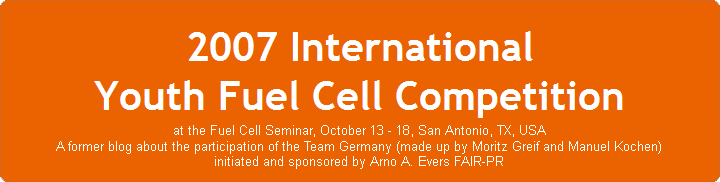 2007 International Youth Fuel Cell Competition at the Fuel Cell Seminar, October 13 - 18, San Antonio, TX, USA A former blog about the participation of the Team Germany (made up by Moritz Greif and Manuel Kochen) initiated and sponsored by Arno A. Evers FAIR-PR